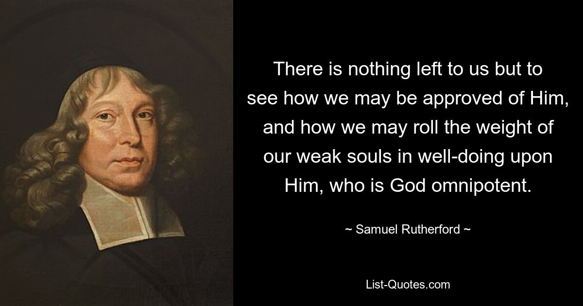 There is nothing left to us but to see how we may be approved of Him, and how we may roll the weight of our weak souls in well-doing upon Him, who is God omnipotent. — © Samuel Rutherford