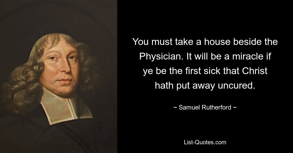 You must take a house beside the Physician. It will be a miracle if ye be the first sick that Christ hath put away uncured. — © Samuel Rutherford