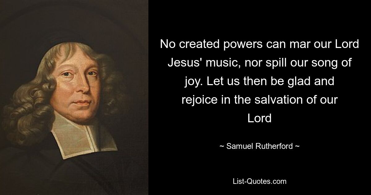 No created powers can mar our Lord Jesus' music, nor spill our song of joy. Let us then be glad and rejoice in the salvation of our Lord — © Samuel Rutherford