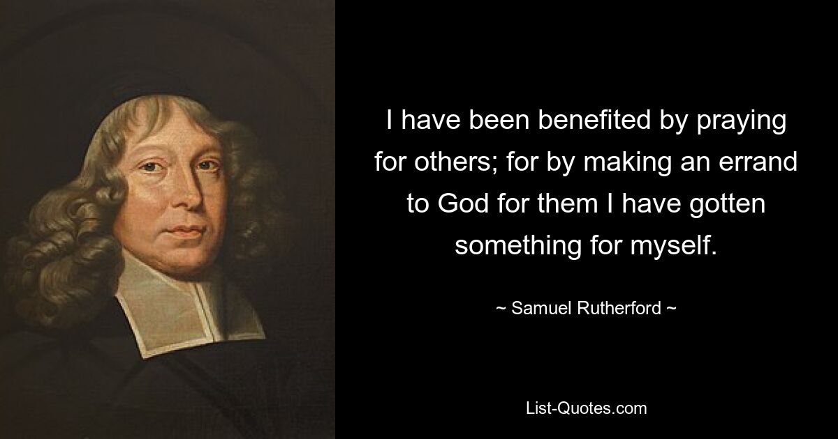 I have been benefited by praying for others; for by making an errand to God for them I have gotten something for myself. — © Samuel Rutherford