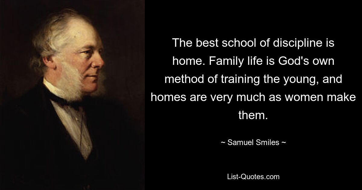 The best school of discipline is home. Family life is God's own method of training the young, and homes are very much as women make them. — © Samuel Smiles