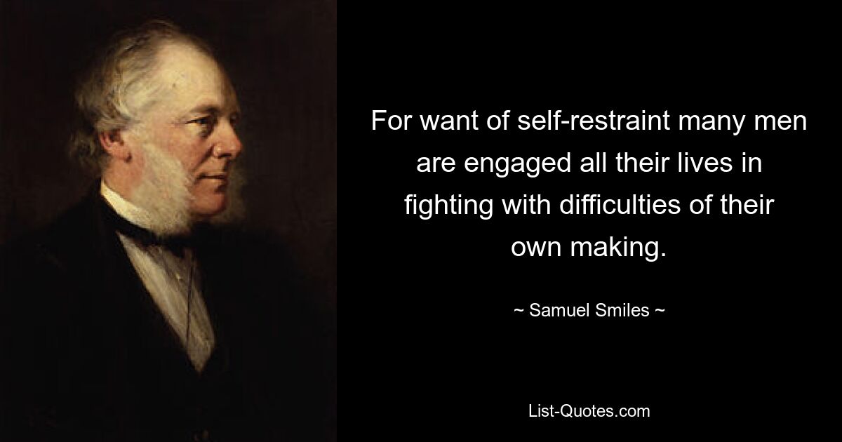 For want of self-restraint many men are engaged all their lives in fighting with difficulties of their own making. — © Samuel Smiles