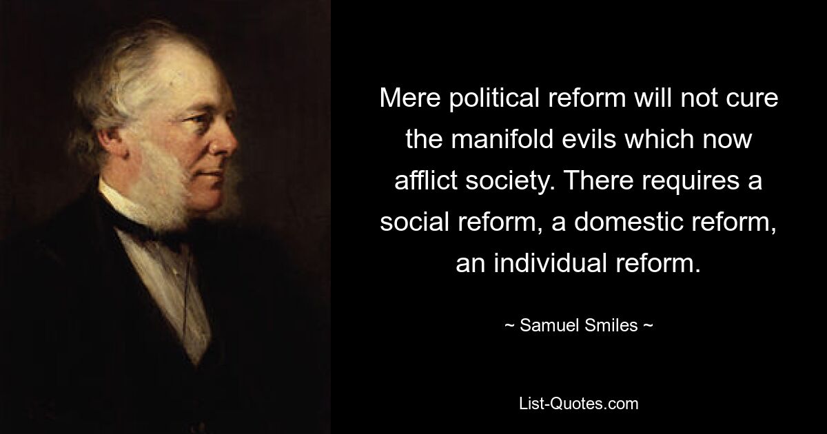 Bloße politische Reformen werden die vielfältigen Übel, unter denen die Gesellschaft derzeit leidet, nicht heilen. Es bedarf einer sozialen Reform, einer inneren Reform, einer individuellen Reform. — © Samuel Smiles 