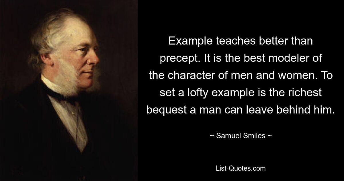 Example teaches better than precept. It is the best modeler of the character of men and women. To set a lofty example is the richest bequest a man can leave behind him. — © Samuel Smiles