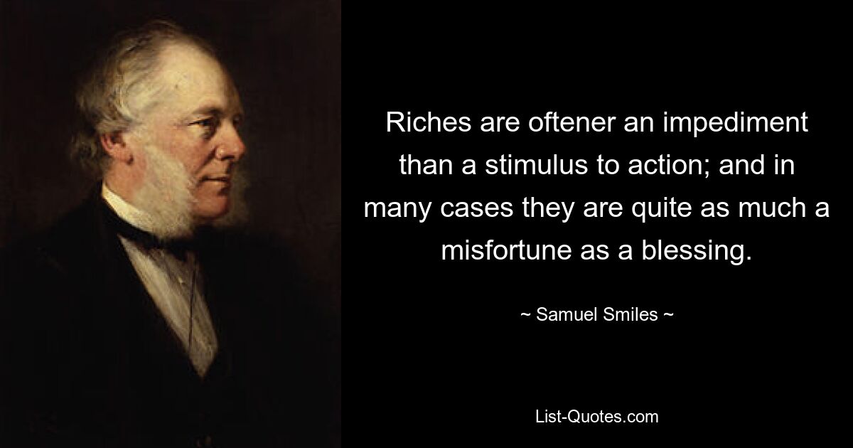 Riches are oftener an impediment than a stimulus to action; and in many cases they are quite as much a misfortune as a blessing. — © Samuel Smiles