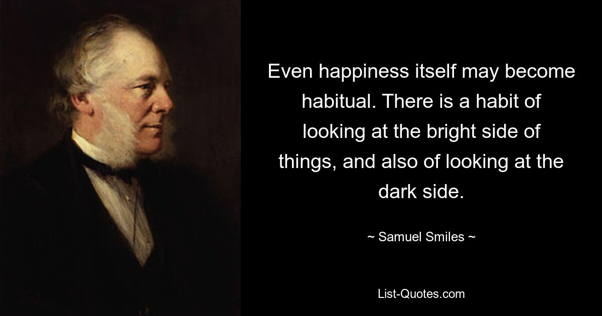 Even happiness itself may become habitual. There is a habit of looking at the bright side of things, and also of looking at the dark side. — © Samuel Smiles