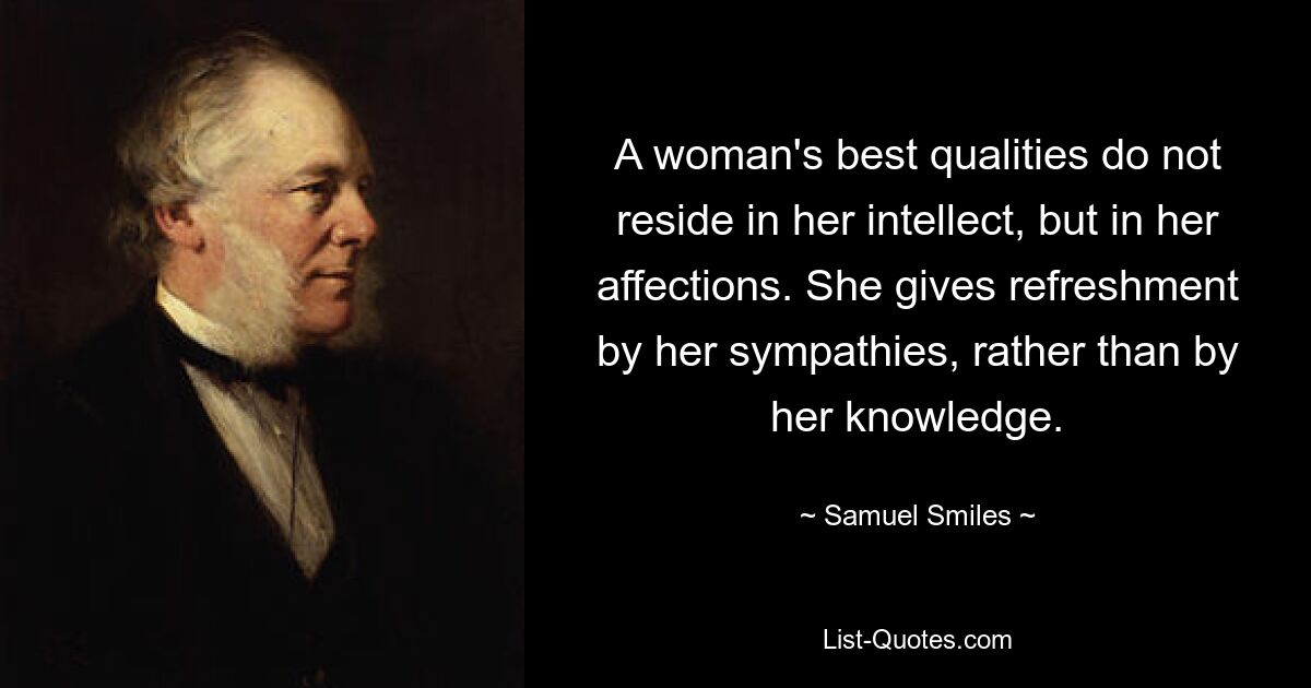 A woman's best qualities do not reside in her intellect, but in her affections. She gives refreshment by her sympathies, rather than by her knowledge. — © Samuel Smiles