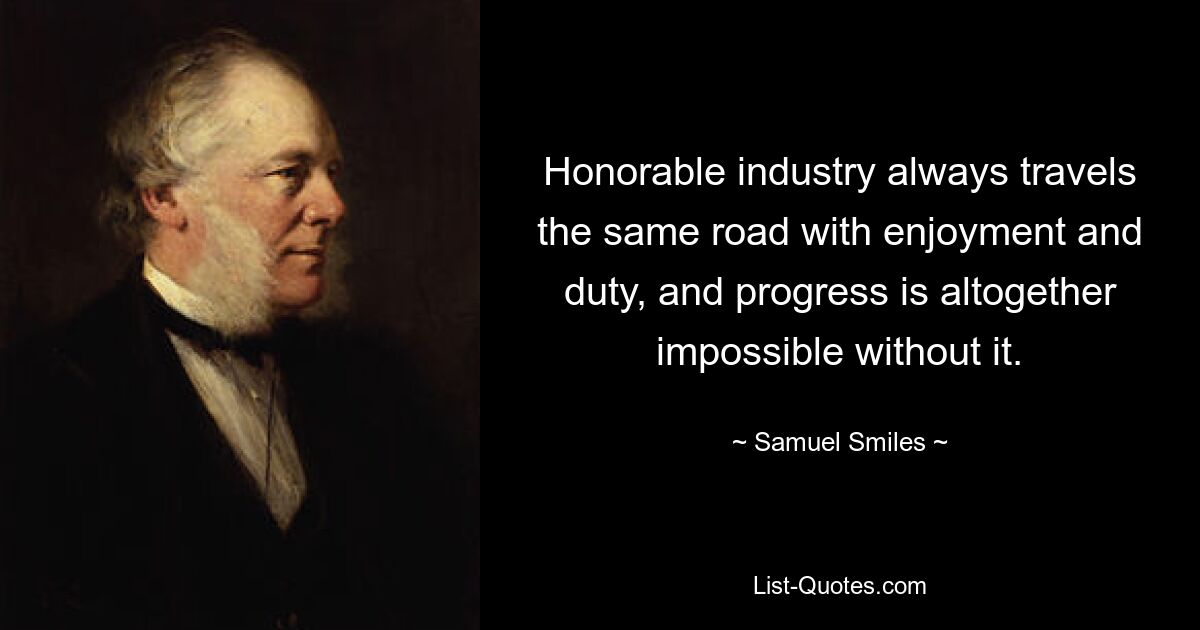 Honorable industry always travels the same road with enjoyment and duty, and progress is altogether impossible without it. — © Samuel Smiles