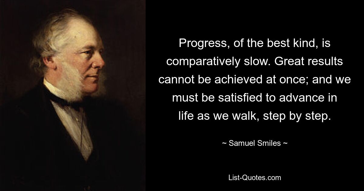 Progress, of the best kind, is comparatively slow. Great results cannot be achieved at once; and we must be satisfied to advance in life as we walk, step by step. — © Samuel Smiles