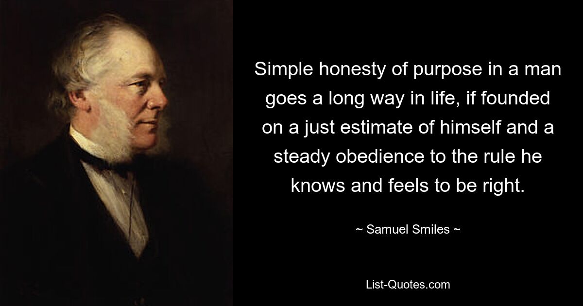 Simple honesty of purpose in a man goes a long way in life, if founded on a just estimate of himself and a steady obedience to the rule he knows and feels to be right. — © Samuel Smiles