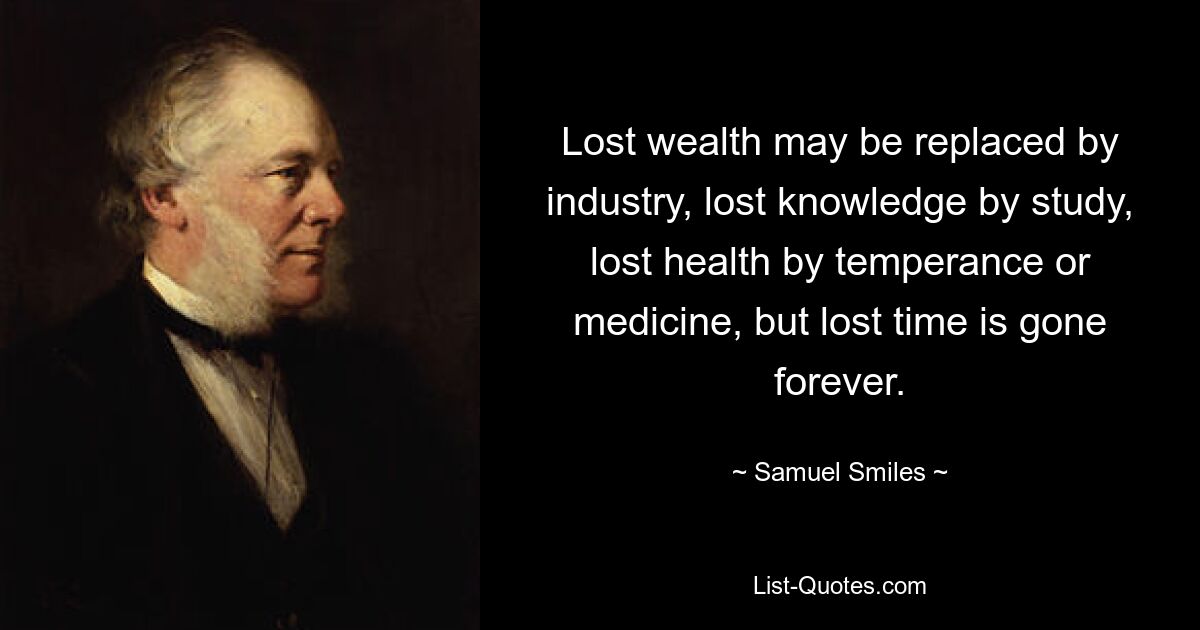 Lost wealth may be replaced by industry, lost knowledge by study, lost health by temperance or medicine, but lost time is gone forever. — © Samuel Smiles