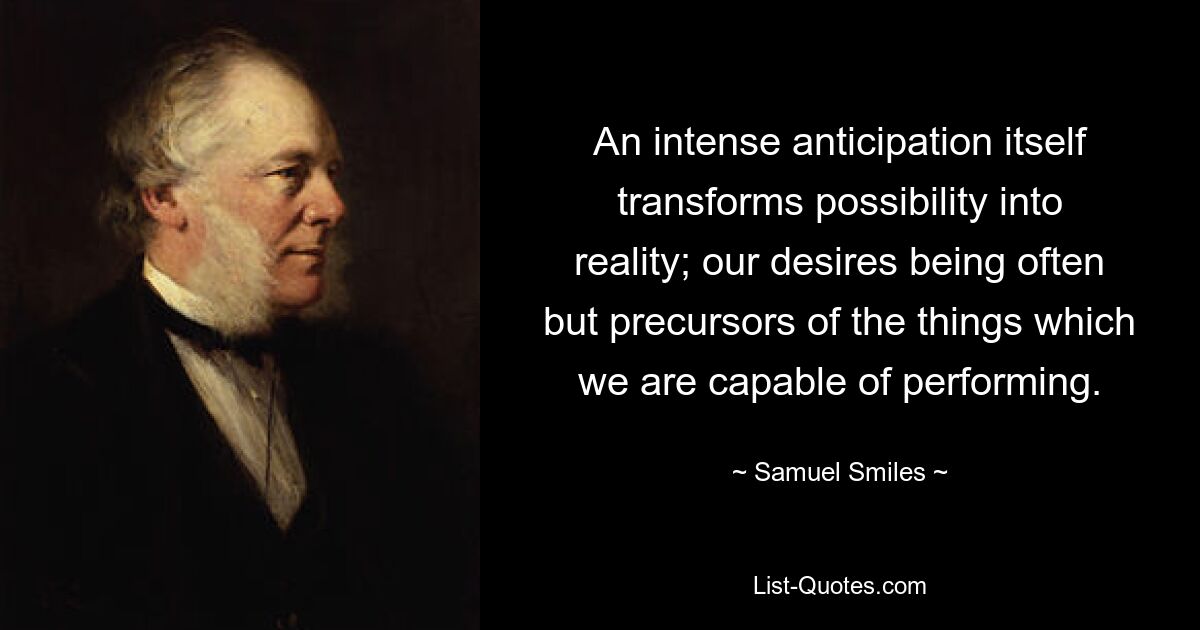 An intense anticipation itself transforms possibility into reality; our desires being often but precursors of the things which we are capable of performing. — © Samuel Smiles