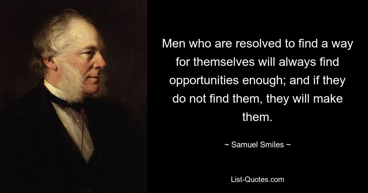 Men who are resolved to find a way for themselves will always find opportunities enough; and if they do not find them, they will make them. — © Samuel Smiles