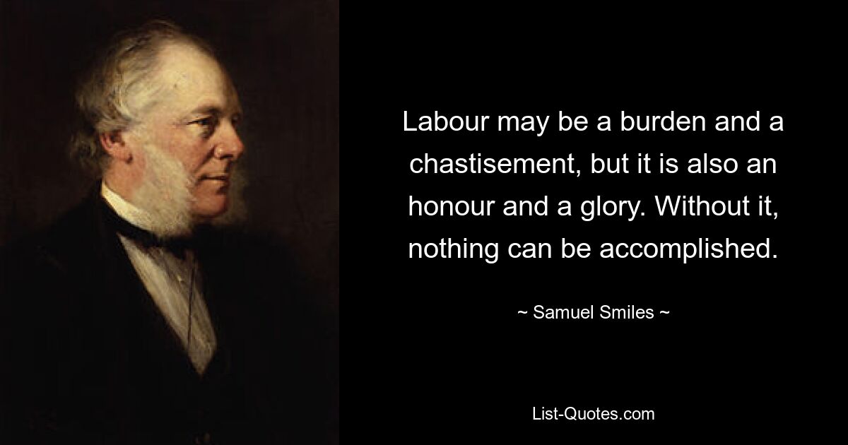 Labour may be a burden and a chastisement, but it is also an honour and a glory. Without it, nothing can be accomplished. — © Samuel Smiles