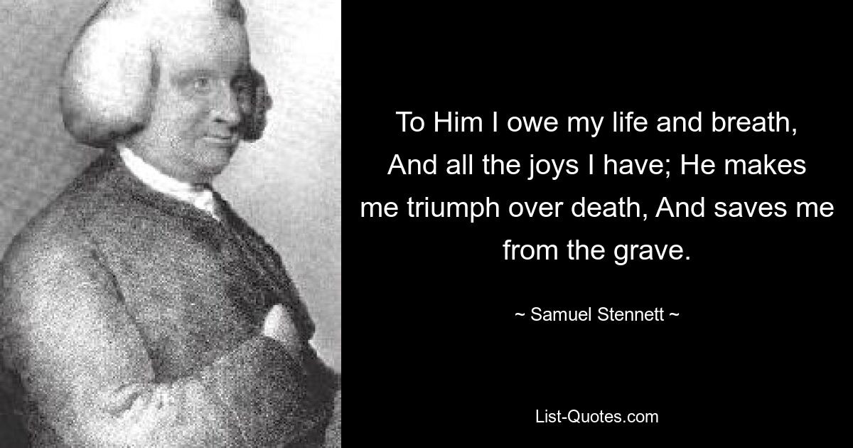 To Him I owe my life and breath, And all the joys I have; He makes me triumph over death, And saves me from the grave. — © Samuel Stennett