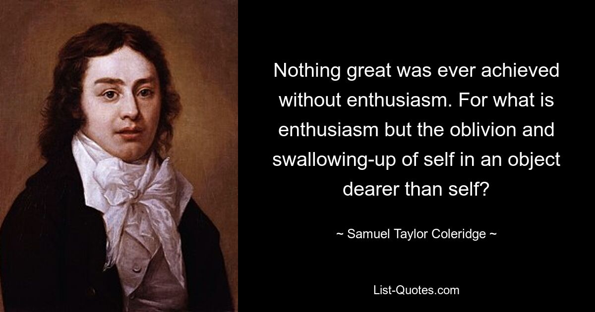 Nothing great was ever achieved without enthusiasm. For what is enthusiasm but the oblivion and swallowing-up of self in an object dearer than self? — © Samuel Taylor Coleridge