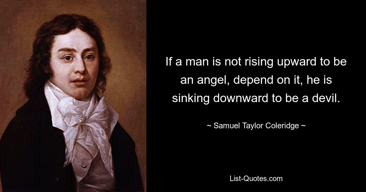 If a man is not rising upward to be an angel, depend on it, he is sinking downward to be a devil. — © Samuel Taylor Coleridge