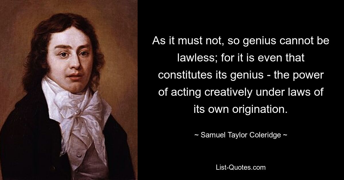 As it must not, so genius cannot be lawless; for it is even that constitutes its genius - the power of acting creatively under laws of its own origination. — © Samuel Taylor Coleridge