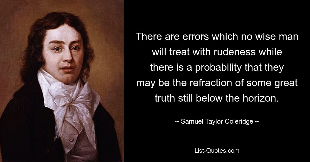 There are errors which no wise man will treat with rudeness while there is a probability that they may be the refraction of some great truth still below the horizon. — © Samuel Taylor Coleridge