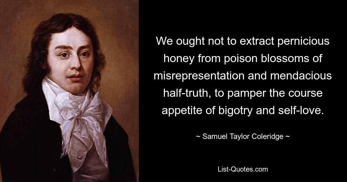 We ought not to extract pernicious honey from poison blossoms of misrepresentation and mendacious half-truth, to pamper the course appetite of bigotry and self-love. — © Samuel Taylor Coleridge