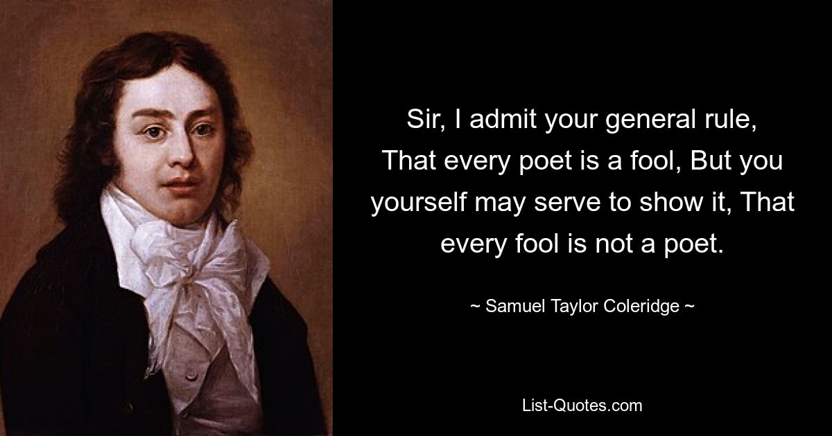 Sir, I admit your general rule, That every poet is a fool, But you yourself may serve to show it, That every fool is not a poet. — © Samuel Taylor Coleridge