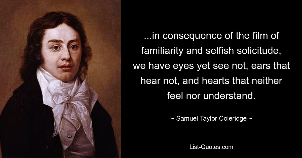 ...in consequence of the film of familiarity and selfish solicitude, we have eyes yet see not, ears that hear not, and hearts that neither feel nor understand. — © Samuel Taylor Coleridge