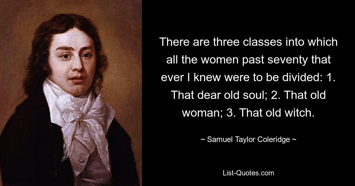 Es gibt drei Klassen, in die alle Frauen über siebzig, die ich kannte, eingeteilt werden sollten: 1. Diese liebe alte Seele; 2. Diese alte Frau; 3. Diese alte Hexe. — © Samuel Taylor Coleridge 