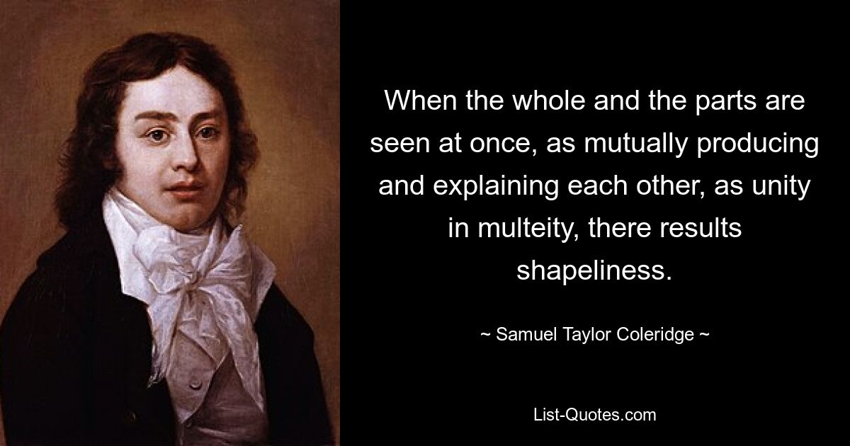 When the whole and the parts are seen at once, as mutually producing and explaining each other, as unity in multeity, there results shapeliness. — © Samuel Taylor Coleridge