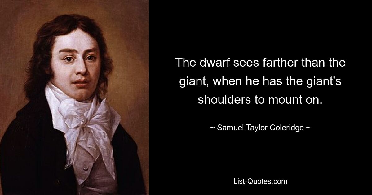 The dwarf sees farther than the giant, when he has the giant's shoulders to mount on. — © Samuel Taylor Coleridge