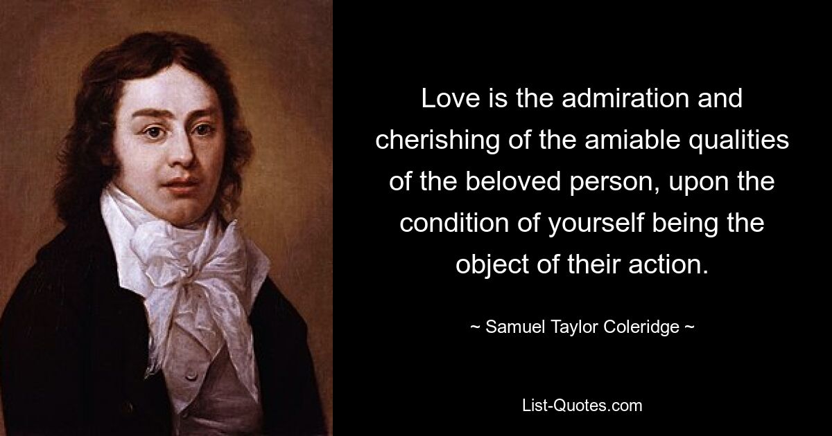 Love is the admiration and cherishing of the amiable qualities of the beloved person, upon the condition of yourself being the object of their action. — © Samuel Taylor Coleridge