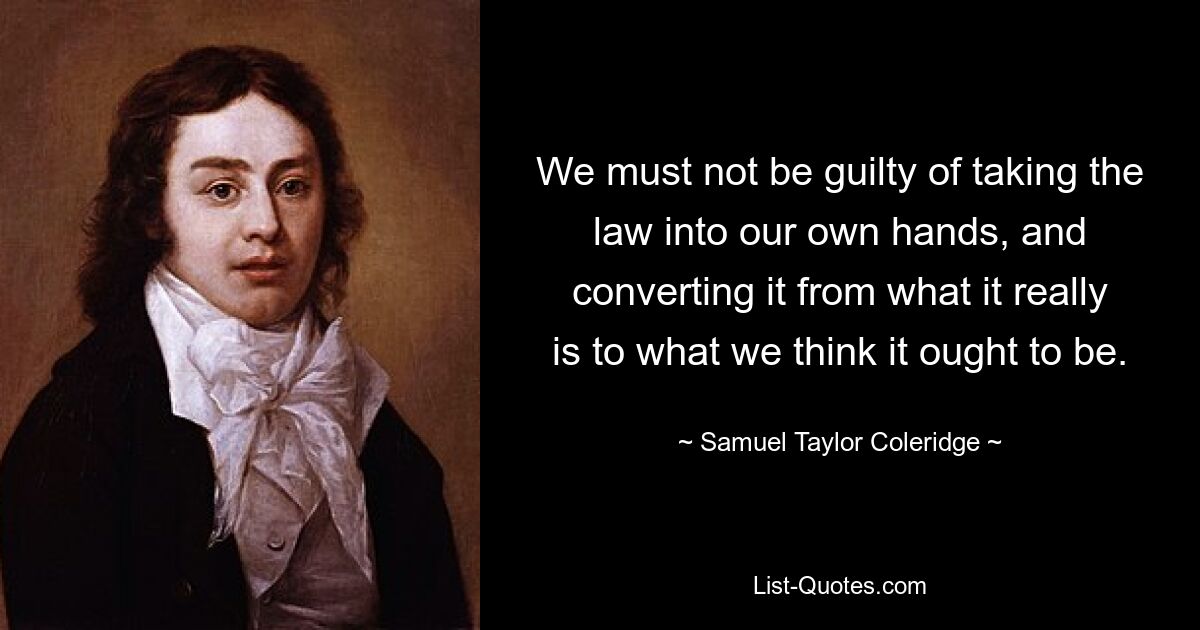 We must not be guilty of taking the law into our own hands, and converting it from what it really is to what we think it ought to be. — © Samuel Taylor Coleridge