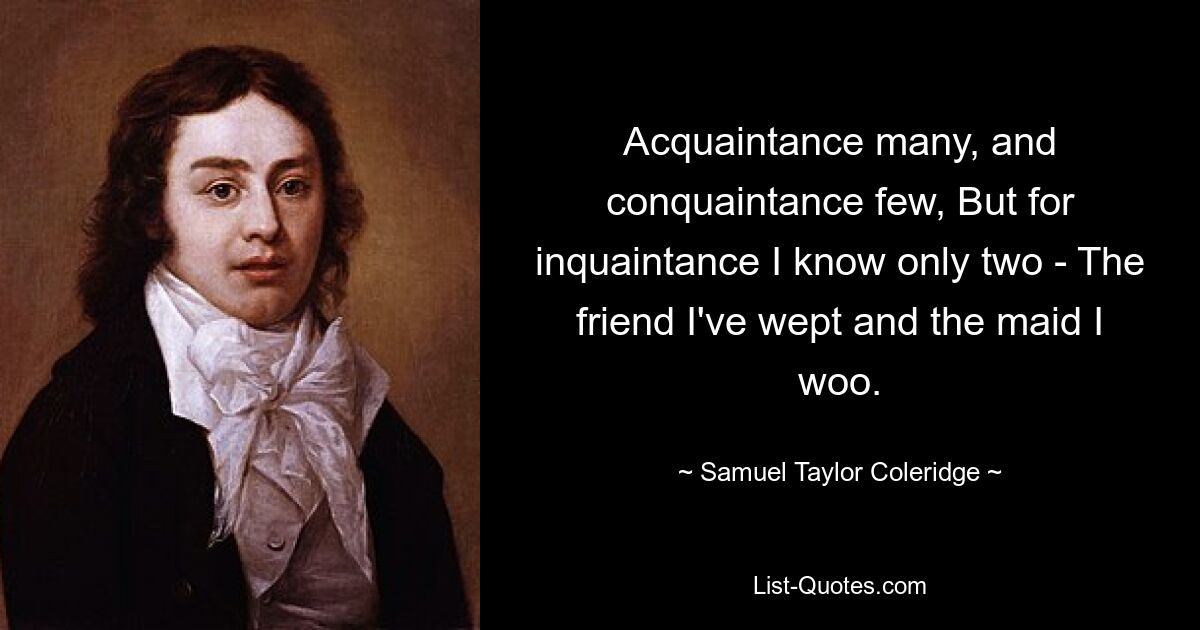 Acquaintance many, and conquaintance few, But for inquaintance I know only two - The friend I've wept and the maid I woo. — © Samuel Taylor Coleridge