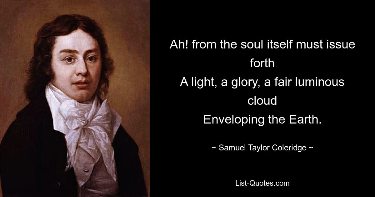 Ah! from the soul itself must issue forth
A light, a glory, a fair luminous cloud
Enveloping the Earth. — © Samuel Taylor Coleridge