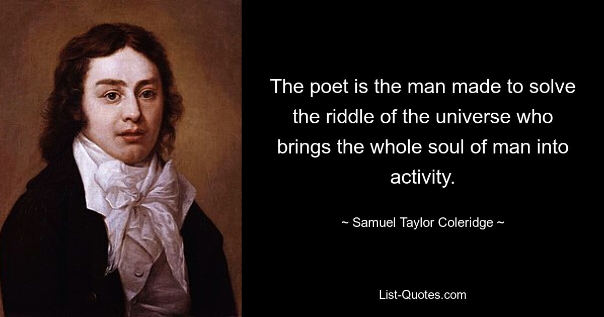 The poet is the man made to solve the riddle of the universe who brings the whole soul of man into activity. — © Samuel Taylor Coleridge