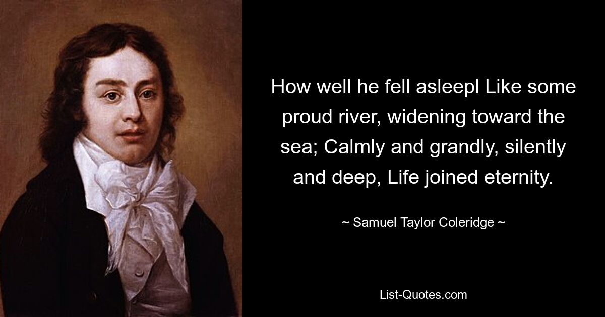 How well he fell asleepl Like some proud river, widening toward the sea; Calmly and grandly, silently and deep, Life joined eternity. — © Samuel Taylor Coleridge