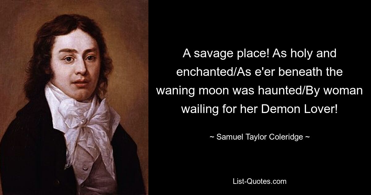 A savage place! As holy and enchanted/As e'er beneath the waning moon was haunted/By woman wailing for her Demon Lover! — © Samuel Taylor Coleridge