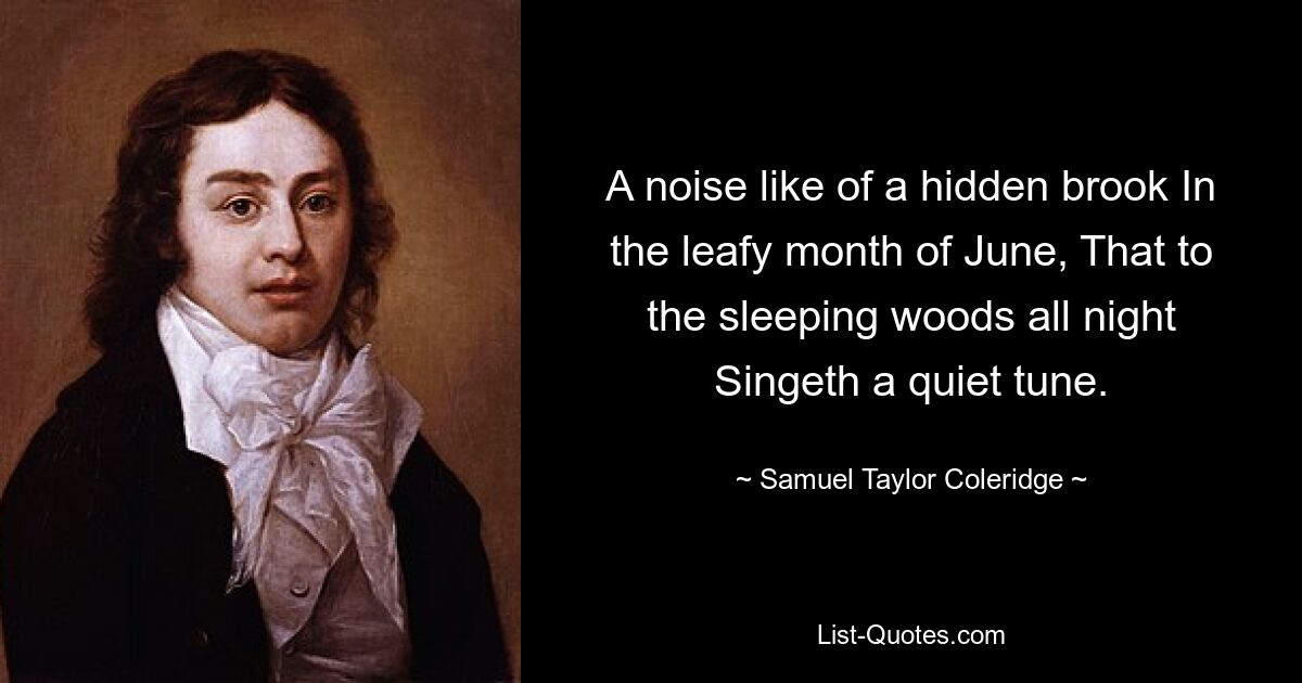 A noise like of a hidden brook In the leafy month of June, That to the sleeping woods all night Singeth a quiet tune. — © Samuel Taylor Coleridge