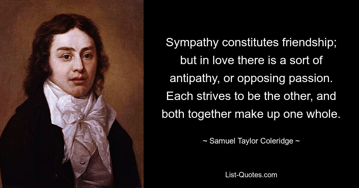 Sympathy constitutes friendship; but in love there is a sort of antipathy, or opposing passion. Each strives to be the other, and both together make up one whole. — © Samuel Taylor Coleridge