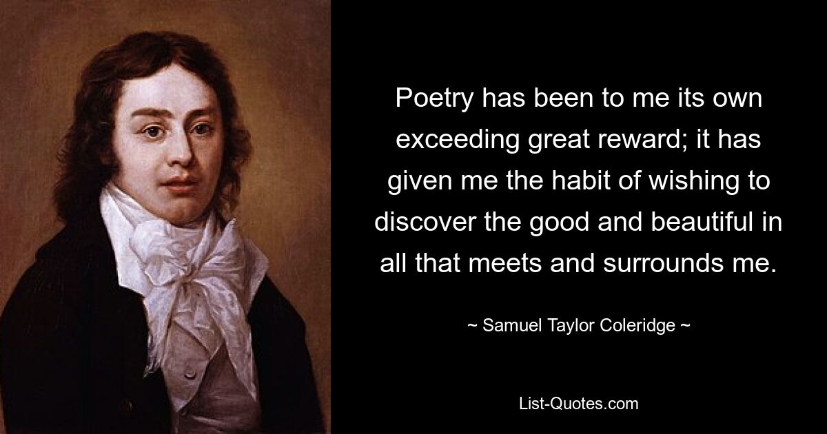 Poetry has been to me its own exceeding great reward; it has given me the habit of wishing to discover the good and beautiful in all that meets and surrounds me. — © Samuel Taylor Coleridge