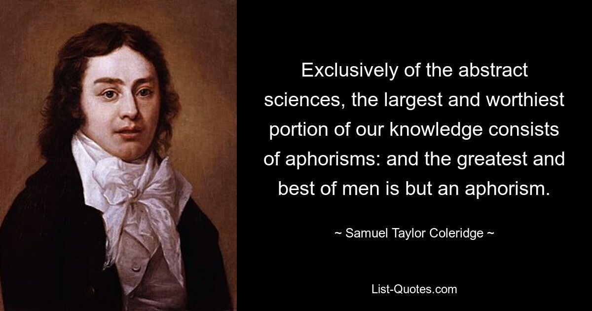 Exclusively of the abstract sciences, the largest and worthiest portion of our knowledge consists of aphorisms: and the greatest and best of men is but an aphorism. — © Samuel Taylor Coleridge