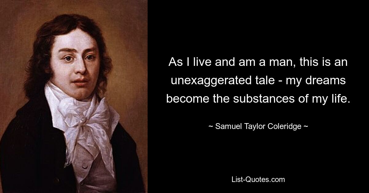 As I live and am a man, this is an unexaggerated tale - my dreams become the substances of my life. — © Samuel Taylor Coleridge