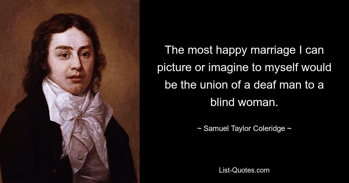 The most happy marriage I can picture or imagine to myself would be the union of a deaf man to a blind woman. — © Samuel Taylor Coleridge