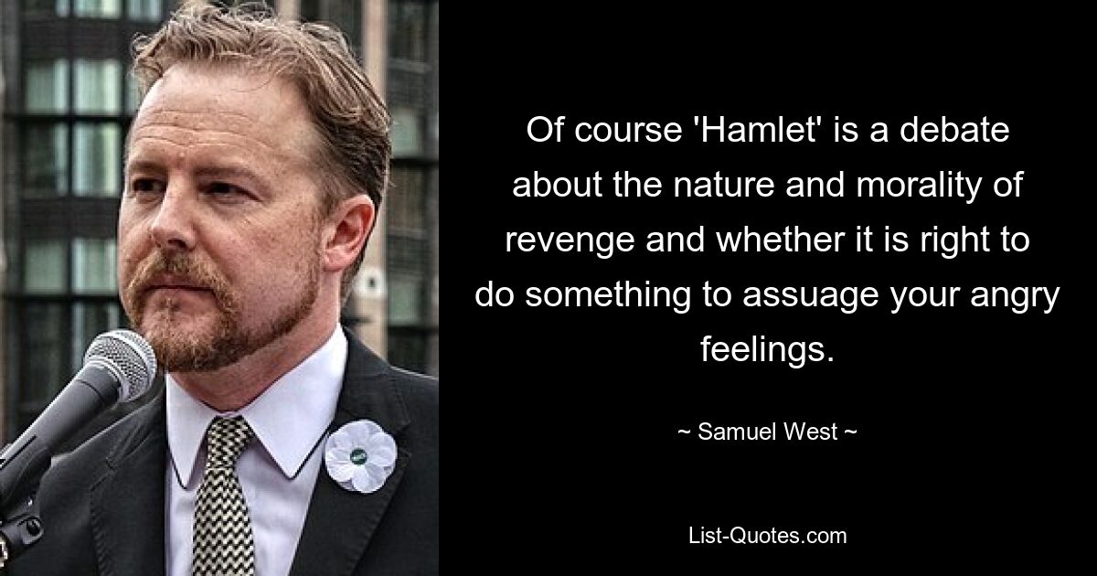 Of course 'Hamlet' is a debate about the nature and morality of revenge and whether it is right to do something to assuage your angry feelings. — © Samuel West