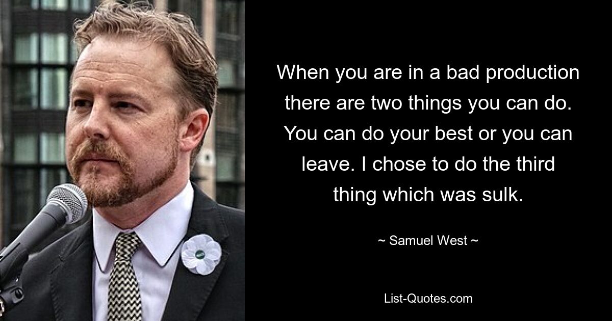 When you are in a bad production there are two things you can do. You can do your best or you can leave. I chose to do the third thing which was sulk. — © Samuel West