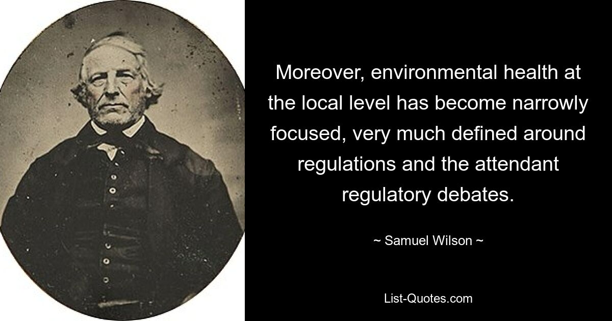 Moreover, environmental health at the local level has become narrowly focused, very much defined around regulations and the attendant regulatory debates. — © Samuel Wilson