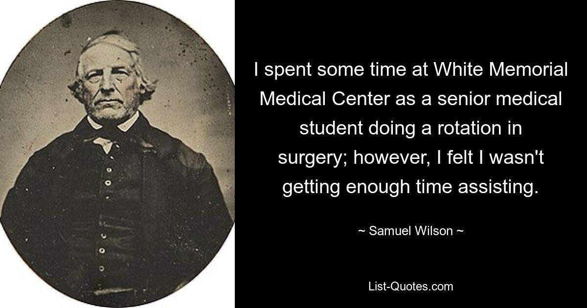 I spent some time at White Memorial Medical Center as a senior medical student doing a rotation in surgery; however, I felt I wasn't getting enough time assisting. — © Samuel Wilson