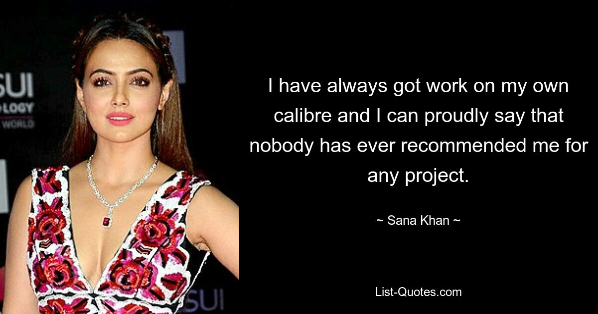 I have always got work on my own calibre and I can proudly say that nobody has ever recommended me for any project. — © Sana Khan