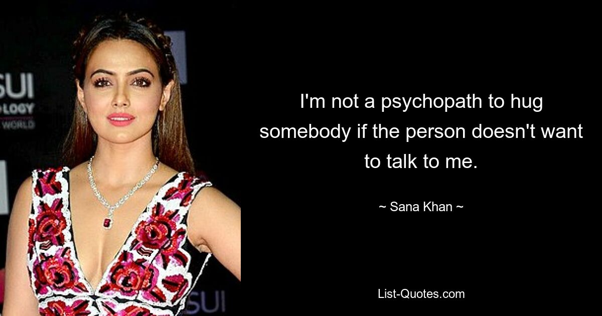 I'm not a psychopath to hug somebody if the person doesn't want to talk to me. — © Sana Khan