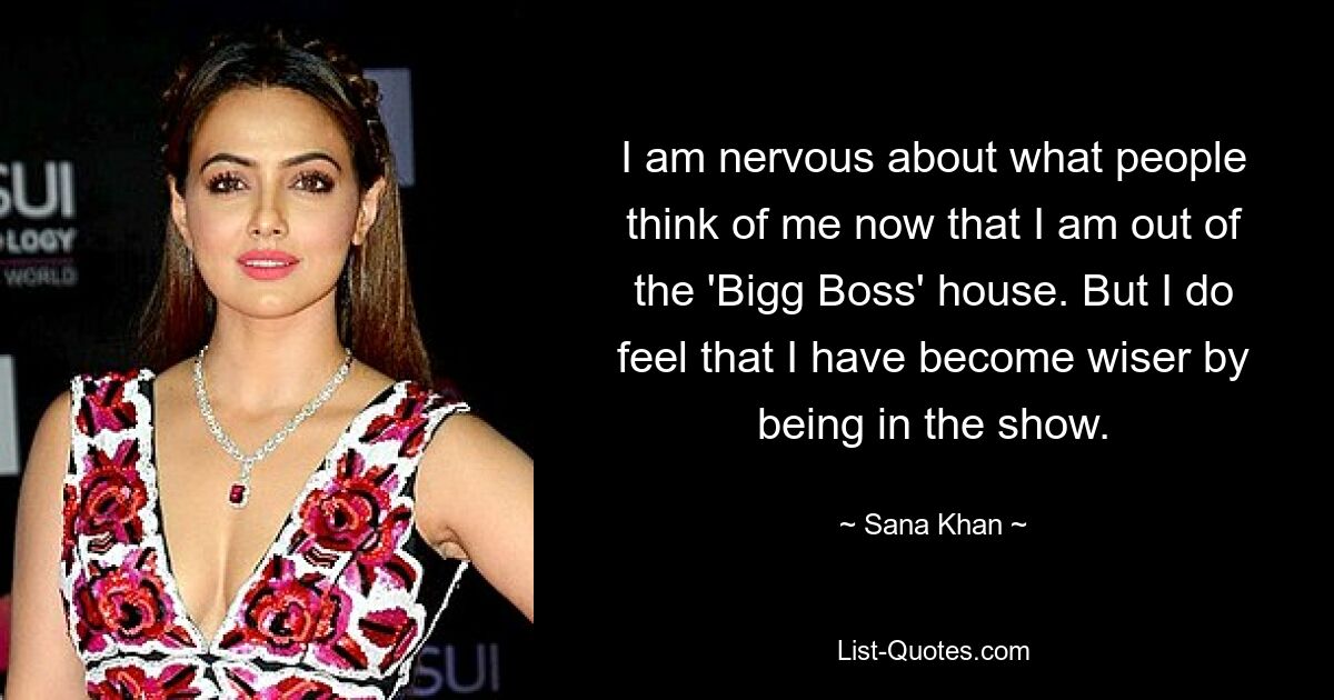 I am nervous about what people think of me now that I am out of the 'Bigg Boss' house. But I do feel that I have become wiser by being in the show. — © Sana Khan