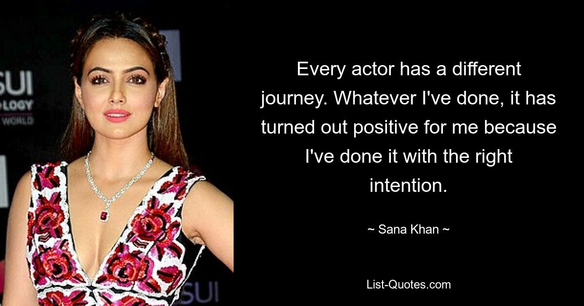 Every actor has a different journey. Whatever I've done, it has turned out positive for me because I've done it with the right intention. — © Sana Khan